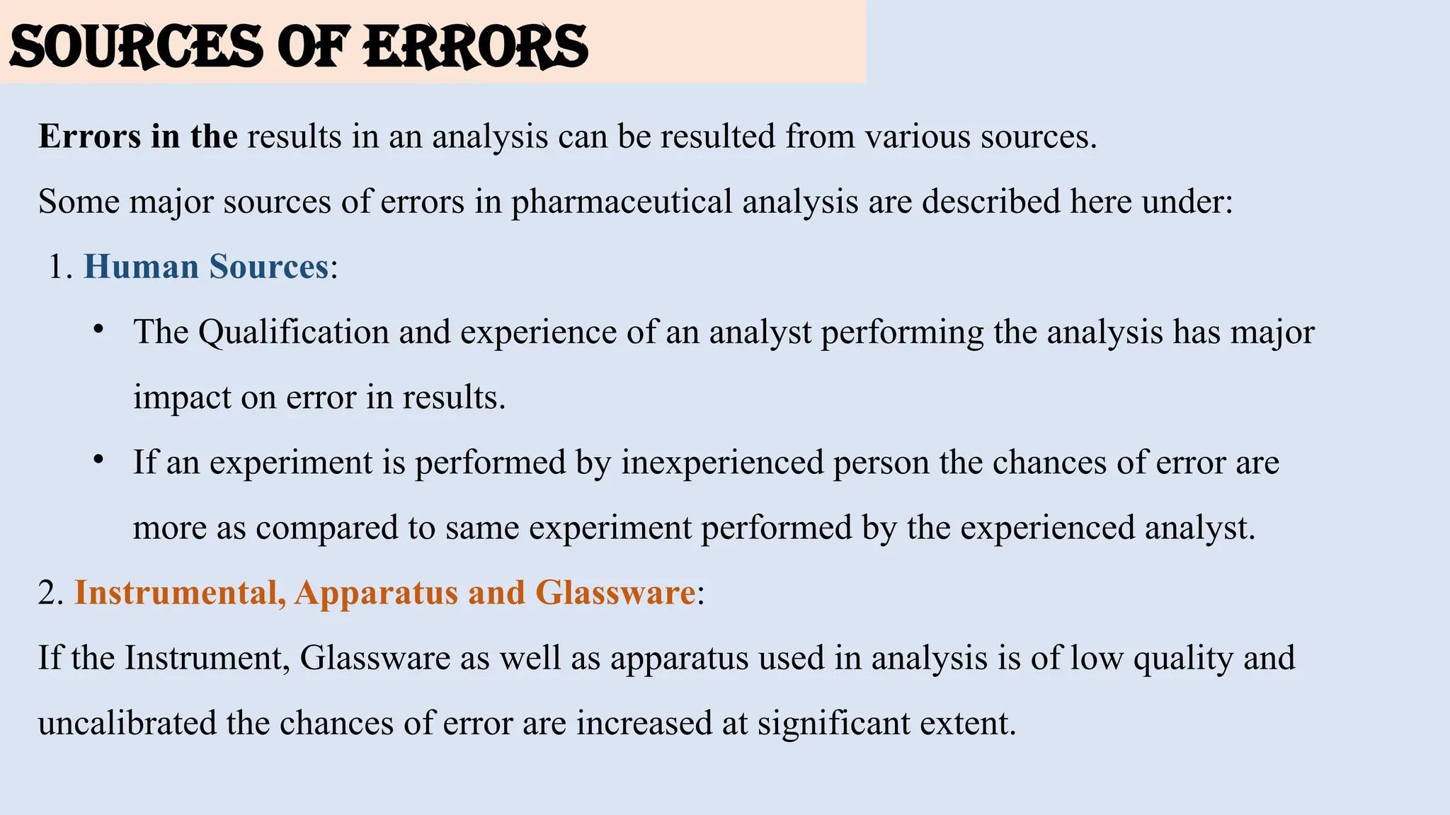 SOURCES OF ERRORS
Errors in the results in an analysis can be resulted from various sources.
Some major sources of errors in pharmaceutical analysis are described here under:
1. Human Sources:
• The Qualification and experience of an analyst performing the analysis has major
impact on error in results.
• If an experiment is performed by inexperienced person the chances of error are
more as compared to same experiment performed by the experienced analyst.
2. Instrumental, Apparatus and Glassware:
If the Instrument, Glassware as well as apparatus used in analysis is of low quality and
uncalibrated the chances of error are increased at significant extent.
 