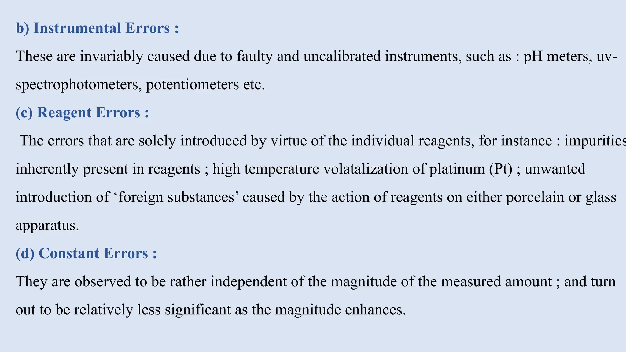 b) Instrumental Errors :
These are invariably caused due to faulty and uncalibrated instruments, such as : pH meters, uv-
spectrophotometers, potentiometers etc.
(c) Reagent Errors :
The errors that are solely introduced by virtue of the individual reagents, for instance : impurities
inherently present in reagents ; high temperature volatalization of platinum (Pt) ; unwanted
introduction of ‘foreign substances’ caused by the action of reagents on either porcelain or glass
apparatus.
(d) Constant Errors :
They are observed to be rather independent of the magnitude of the measured amount ; and turn
out to be relatively less significant as the magnitude enhances.
 