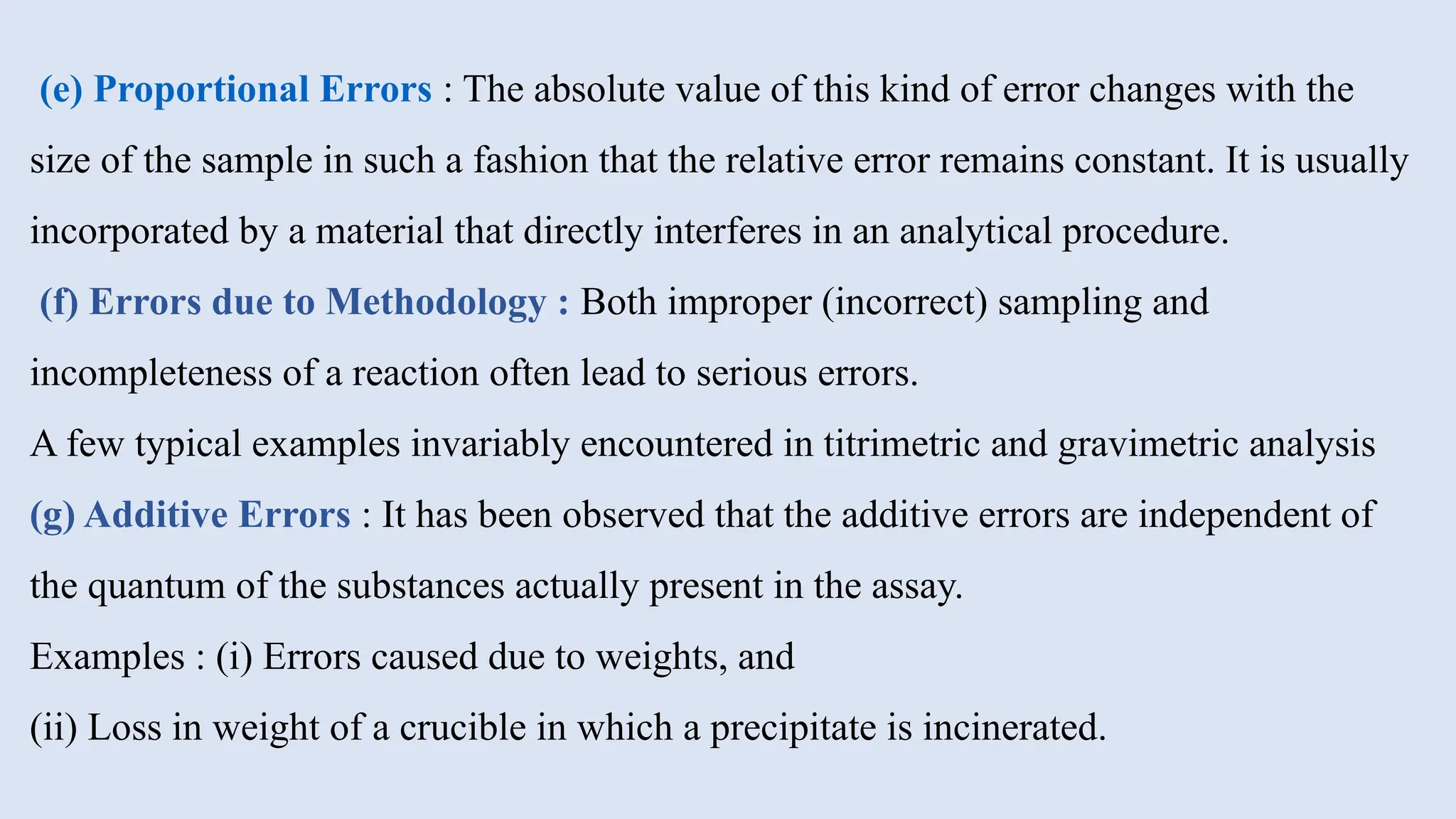 (e) Proportional Errors : The absolute value of this kind of error changes with the
size of the sample in such a fashion that the relative error remains constant. It is usually
incorporated by a material that directly interferes in an analytical procedure.
(f) Errors due to Methodology : Both improper (incorrect) sampling and
incompleteness of a reaction often lead to serious errors.
A few typical examples invariably encountered in titrimetric and gravimetric analysis
(g) Additive Errors : It has been observed that the additive errors are independent of
the quantum of the substances actually present in the assay.
Examples : (i) Errors caused due to weights, and
(ii) Loss in weight of a crucible in which a precipitate is incinerated.
 