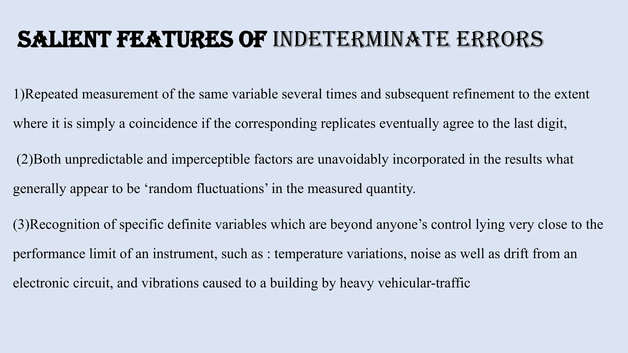 Salient Features of Indeterminate Errors
1)Repeated measurement of the same variable several times and subsequent refinement to the extent
where it is simply a coincidence if the corresponding replicates eventually agree to the last digit,
(2)Both unpredictable and imperceptible factors are unavoidably incorporated in the results what
generally appear to be ‘random fluctuations’ in the measured quantity.
(3)Recognition of specific definite variables which are beyond anyone’s control lying very close to the
performance limit of an instrument, such as : temperature variations, noise as well as drift from an
electronic circuit, and vibrations caused to a building by heavy vehicular-traffic
 