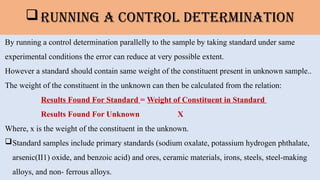 Running A Control Determination
By running a control determination parallelly to the sample by taking standard under same
experimental conditions the error can reduce at very possible extent.
However a standard should contain same weight of the constituent present in unknown sample..
The weight of the constituent in the unknown can then be calculated from the relation:
Results Found For Standard = Weight of Constituent in Standard
Results Found For Unknown X
Where, x is the weight of the constituent in the unknown.
Standard samples include primary standards (sodium oxalate, potassium hydrogen phthalate,
arsenic(II1) oxide, and benzoic acid) and ores, ceramic materials, irons, steels, steel-making
alloys, and non- ferrous alloys.
 