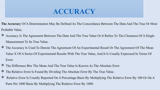 The Accuracy Of A Determination May Be Defined As The Concordance Between The Data And The True Or Most
Probable Value.
 Accuracy Is The Agreement Between The Data And The True Value Or It Refers To The Closeness Of A Single
Measurement To Its True Value.
 The Accuracy Is Used To Denote The Agreement Of An Experimental Result Or The Agreement Of The Mean
Value X Of A Series Of Experimental Results With The True Value, And It Is Usually Expressed In Terms Of
Error.
 The Difference Btw The Mean And The True Value Is Known As The Absolute Error
 The Relative Error Is Found By Dividing The Absolute Error By The True Value.
 Relative Error Is Usually Reported On A Percentage Basis By Multiplying The Relative Error By 100 Or On A
Parts Per 1000 Basis By Multiplying The Relative Error By 1000.
ACCURACY
 
