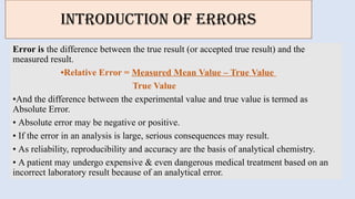 INTRODUCTION OF ERRORS
Error is the difference between the true result (or accepted true result) and the
measured result.
•Relative Error = Measured Mean Value – True Value
True Value
•And the difference between the experimental value and true value is termed as
Absolute Error.
• Absolute error may be negative or positive.
• If the error in an analysis is large, serious consequences may result.
• As reliability, reproducibility and accuracy are the basis of analytical chemistry.
• A patient may undergo expensive & even dangerous medical treatment based on an
incorrect laboratory result because of an analytical error.
 