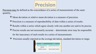 Precision may be defined as the concordance of a series of measurements of the same
quantity.
 Mean deviation or relative mean deviation is a measure of precision.
 Precision is a measure of reproducibility of data within a series of results.
 Results within a series which agree closely with one another are said to be precise.
 Precise results are not necessarily accurate – determinate error may be responsible
for the inaccuracy of each results in a series of measurements.
 Precision usually reported as the average deviation, standard deviation or range.
Precision
 