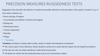 PRECISION MEASURES RUGGEDNESS TESTS
Ruggedness Tests describes the influence of small but reasonable alterations in the procedures of the quality of analysis .E.g. of
these minor variations are:
• Source and age of reagents
• Concentration and stability of solution and reagents
• Heating rate
• Thermometer errors
• Column temperature
• Humidity
• Voltage
• Fluctuation
Variations of column to column, plate to plate, analyst to analyst and instrument to instrument
 The various types of inter laboratory checks should be carried out to ensure that the analyst who developed the method is
not the only one who can obtain satisfactory results from the procedure.
 All details are written into the testing directions and are not in advertently omitted
 