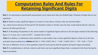 Computation Rules And Rules For
Retaining Significant Digits
Rule 1: In expressing an experimental measurement, never retain more than one doubtful digit. Eliminate all digits that are not
significant.
Rule 2: Retain as many significant figures in a result or in any data as will give only one uncertain figure.
Eg: volume known between 20.5ml and 20.7ml should be written as 20.6ml, since the later would indicate that the value lies
between 20.59ml and 20.61ml.
Rule 3: In Rounding off quantities to the correct number of significant figures add one to the last figure retained if the following
figure is 5 or more. Eg: A value 0.26257 – rounded off to 0.2626.
Rule 4: In addition, or subtraction, there should be in each number only as many significant figures as there are in the least
accurately known number.Eg: Addition of 168.11, 7.045, 0.6832 168.11 + 7.045 + 0.6832 168.11 + 7.05 + 0.68 = 175.84
The sum or difference of two or more quantities cannot be more precise that the quantity having the largest uncertainty.
Rule 5: In multiplication or division, retain in each factor one more significant figure than is contained in the factor having the
largest uncertainty.
 