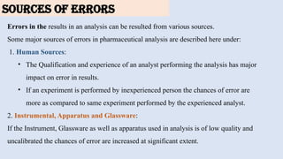 SOURCES OF ERRORS
Errors in the results in an analysis can be resulted from various sources.
Some major sources of errors in pharmaceutical analysis are described here under:
1. Human Sources:
• The Qualification and experience of an analyst performing the analysis has major
impact on error in results.
• If an experiment is performed by inexperienced person the chances of error are
more as compared to same experiment performed by the experienced analyst.
2. Instrumental, Apparatus and Glassware:
If the Instrument, Glassware as well as apparatus used in analysis is of low quality and
uncalibrated the chances of error are increased at significant extent.
 