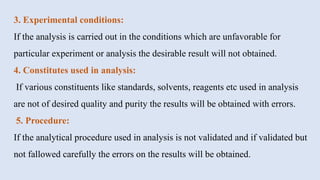 3. Experimental conditions:
If the analysis is carried out in the conditions which are unfavorable for
particular experiment or analysis the desirable result will not obtained.
4. Constitutes used in analysis:
If various constituents like standards, solvents, reagents etc used in analysis
are not of desired quality and purity the results will be obtained with errors.
5. Procedure:
If the analytical procedure used in analysis is not validated and if validated but
not fallowed carefully the errors on the results will be obtained.
 