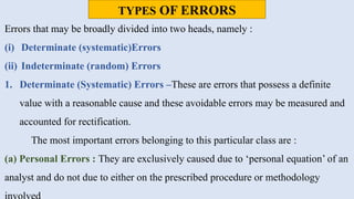TYPES OF ERRORS
Errors that may be broadly divided into two heads, namely :
(i) Determinate (systematic)Errors
(ii) Indeterminate (random) Errors
1. Determinate (Systematic) Errors –These are errors that possess a definite
value with a reasonable cause and these avoidable errors may be measured and
accounted for rectification.
The most important errors belonging to this particular class are :
(a) Personal Errors : They are exclusively caused due to ‘personal equation’ of an
analyst and do not due to either on the prescribed procedure or methodology
 