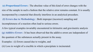 (e) Proportional Errors : The absolute value of this kind of error changes with the
size of the sample in such a fashion that the relative error remains constant. It is usually
incorporated by a material that directly interferes in an analytical procedure.
(f) Errors due to Methodology : Both improper (incorrect) sampling and
incompleteness of a reaction often lead to serious errors.
A few typical examples invariably encountered in titrimetric and gravimetric analysis
(g) Additive Errors : It has been observed that the additive errors are independent of
the quantum of the substances actually present in the assay.
Examples : (i) Errors caused due to weights, and
(ii) Loss in weight of a crucible in which a precipitate is incinerated.
 