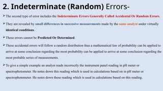 2. Indeterminate (Random) Errors-
The second type of error includes the Indeterminate Errors Generally Called Accidental Or Random Errors.
They are revealed by small differences in successive measurements made by the same analyst under virtually
identical conditions.
These errors cannot be Predicted Or Determined.
These accidental errors will follow a random distribution thus a mathematical law of probability can be applied to
arrive at some conclusion regarding the most probability can be applied to arrive at some conclusion regarding the
most probable series of measurements.
To give a simple example an analyst reads incorrectly the instrument panel reading in pH meter or
spectrophotometer. He notes down this reading which is used in calculations based on in pH meter or
spectrophotometer. He notes down these reading which is used in calculations based on this reading.
 