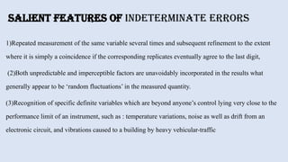 Salient Features of Indeterminate Errors
1)Repeated measurement of the same variable several times and subsequent refinement to the extent
where it is simply a coincidence if the corresponding replicates eventually agree to the last digit,
(2)Both unpredictable and imperceptible factors are unavoidably incorporated in the results what
generally appear to be ‘random fluctuations’ in the measured quantity.
(3)Recognition of specific definite variables which are beyond anyone’s control lying very close to the
performance limit of an instrument, such as : temperature variations, noise as well as drift from an
electronic circuit, and vibrations caused to a building by heavy vehicular-traffic
 