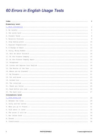 TESTS
60 Errors in English Usage Tests

Index ......................................................................................        1

Elementary Level
1. Much information ........................................................................        5

2. Be careful ..............................................................................        6

3. She works hard ..........................................................................        7

4. Present Tense ...........................................................................        8

5. Relative Pronouns .......................................................................        9

6. Stop making plans .......................................................................       10

7. English Prepositions ....................................................................       11

8. A Change of Heart .......................................................................       12

9. Sorry, Wrong Number .....................................................................       13

10. Tell me about Yourself .................................................................       14

11. At the Finance Company .................................................................       15

12. At the Finance Company Again ...........................................................       16

13. Telephones .............................................................................       17

14. Listen and Improve Your English ........................................................       18

15. The Months of the Year .................................................................       19

16. Where are my Glasses? ..................................................................       20

17. My Thoughts ............................................................................       21

18. Cat and mouse ..........................................................................       22

19. Guided tour ............................................................................       23

20. The interview ..........................................................................       24

21. Thank you letter .......................................................................       25

22. Read before you sign ...................................................................       26

23. The bank raid ..........................................................................       27

Intermediate Level
1. Save money now ..........................................................................       28

2. Between the lines .......................................................................       29

3. Sally and her Letter ....................................................................       30

4. When you go to France... ................................................................       31

5. Talk about it later .....................................................................       32

6. The worse it will be ....................................................................       33

7. Her latest book .........................................................................       34

8. Tenses ..................................................................................       35

9. Conditionals ............................................................................       36




1                                     PHOTOCOPIABLE                             © www.english-test.net
 