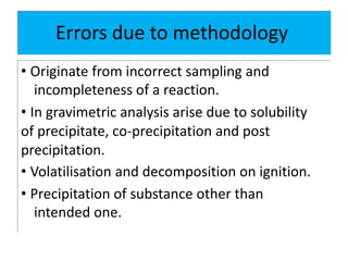Errors due to methodology
• Originate from incorrect sampling and
incompleteness of a reaction.
• In gravimetric analysis arise due to solubility
of precipitate, co-precipitation and post
precipitation.
• Volatilisation and decomposition on ignition.
• Precipitation of substance other than
intended one.
 