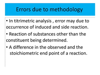 Errors due to methodology
• In titrimetric analysis , error may due to
occurrence of induced and side reaction.
• Reaction of substances other than the
constituent being determined.
• A difference in the observed and the
stoichiometric end point of a reaction.
 