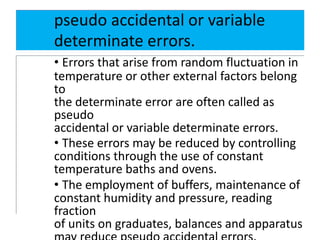 pseudo accidental or variable
determinate errors.
• Errors that arise from random fluctuation in
temperature or other external factors belong
to
the determinate error are often called as
pseudo
accidental or variable determinate errors.
• These errors may be reduced by controlling
conditions through the use of constant
temperature baths and ovens.
• The employment of buffers, maintenance of
constant humidity and pressure, reading
fraction
of units on graduates, balances and apparatus
 