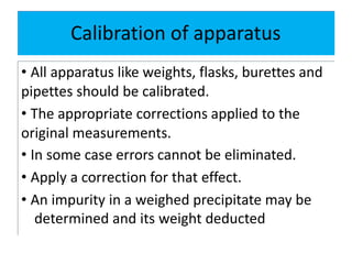 Calibration of apparatus
• All apparatus like weights, flasks, burettes and
pipettes should be calibrated.
• The appropriate corrections applied to the
original measurements.
• In some case errors cannot be eliminated.
• Apply a correction for that effect.
• An impurity in a weighed precipitate may be
determined and its weight deducted
 