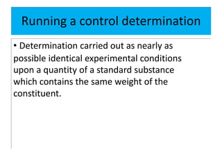 Running a control determination
• Determination carried out as nearly as
possible identical experimental conditions
upon a quantity of a standard substance
which contains the same weight of the
constituent.
 