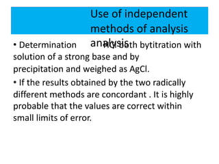 Use of independent
methods of analysis
analysis• Determination HCl both bytitration with
solution of a strong base and by
precipitation and weighed as AgCl.
• If the results obtained by the two radically
different methods are concordant . It is highly
probable that the values are correct within
small limits of error.
 