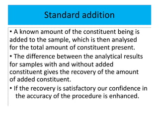 Standard addition
• A known amount of the constituent being is
added to the sample, which is then analysed
for the total amount of constituent present.
• The difference between the analytical results
for samples with and without added
constituent gives the recovery of the amount
of added constituent.
• If the recovery is satisfactory our confidence in
the accuracy of the procedure is enhanced.
 