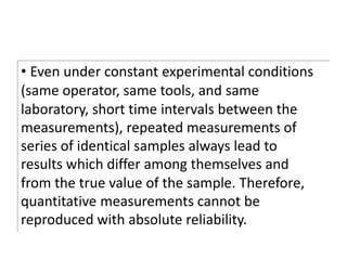 • Even under constant experimental conditions
(same operator, same tools, and same
laboratory, short time intervals between the
measurements), repeated measurements of
series of identical samples always lead to
results which differ among themselves and
from the true value of the sample. Therefore,
quantitative measurements cannot be
reproduced with absolute reliability.
 