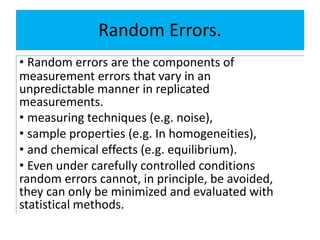Random Errors.
• Random errors are the components of
measurement errors that vary in an
unpredictable manner in replicated
measurements.
• measuring techniques (e.g. noise),
• sample properties (e.g. In homogeneities),
• and chemical effects (e.g. equilibrium).
• Even under carefully controlled conditions
random errors cannot, in principle, be avoided,
they can only be minimized and evaluated with
statistical methods.
 