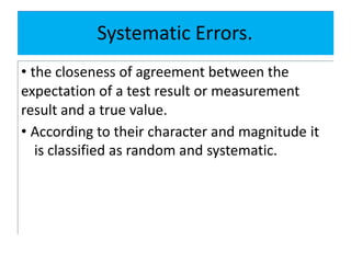 Systematic Errors.
• the closeness of agreement between the
expectation of a test result or measurement
result and a true value.
• According to their character and magnitude it
is classified as random and systematic.
 