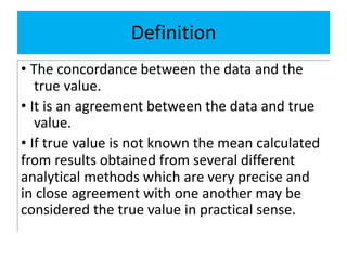 Definition
• The concordance between the data and the
true value.
• It is an agreement between the data and true
value.
• If true value is not known the mean calculated
from results obtained from several different
analytical methods which are very precise and
in close agreement with one another may be
considered the true value in practical sense.
 