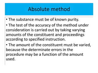 Absolute method
• The substance must be of known purity.
• The test of the accuracy of the method under
consideration is carried out by taking varying
amounts of the constituent and proceedings
according to specified instruction.
• The amount of the constituent must be varied,
because the determinate errors in the
procedure may be a function of the amount
used.
 