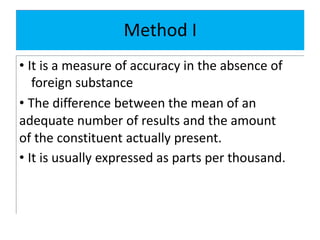 Method I
• It is a measure of accuracy in the absence of
foreign substance
• The difference between the mean of an
adequate number of results and the amount
of the constituent actually present.
• It is usually expressed as parts per thousand.
 