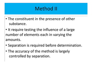 Method II
• The constituent in the presence of other
substance.
• It require testing the influence of a large
number of elements each in varying the
amounts.
• Separation is required before determination.
• The accuracy of the method is largely
controlled by separation.
 