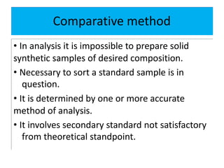 Comparative method
• In analysis it is impossible to prepare solid
synthetic samples of desired composition.
• Necessary to sort a standard sample is in
question.
• It is determined by one or more accurate
method of analysis.
• It involves secondary standard not satisfactory
from theoretical standpoint.
 
