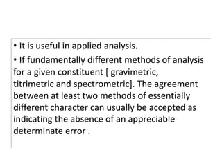 • It is useful in applied analysis.
• If fundamentally different methods of analysis
for a given constituent [ gravimetric,
titrimetric and spectrometric]. The agreement
between at least two methods of essentially
different character can usually be accepted as
indicating the absence of an appreciable
determinate error .
 