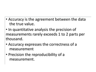 • Accuracy is the agreement between the data
the true value.
• In quantitative analysis the precision of
measurements rarely exceeds 1 to 2 parts per
thousand.
• Accuracy expresses the correctness of a
measurement
• Precision the reproducibility of a
measurement.
 