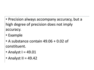 • Precision always accompany accuracy, but a
high degree of precision does not imply
accuracy.
• Example
• A substance contain 49.06 + 0.02 of
constituent.
• Analyst I = 49.01
• Analyst II = 49.42
 