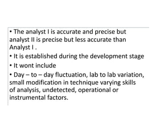 • The analyst I is accurate and precise but
analyst II is precise but less accurate than
Analyst I .
• It is established during the development stage
• It wont include
• Day – to – day fluctuation, lab to lab variation,
small modification in technique varying skills
of analysis, undetected, operational or
instrumental factors.
 