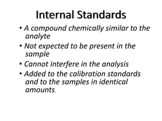 Internal Standards
• A compound chemically similar to the
analyte
• Not expected to be present in the
sample
• Cannot interfere in the analysis
• Added to the calibration standards
and to the samples in identical
amounts.
 
