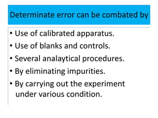 Determinate error can be combated by
• Use of calibrated apparatus.
• Use of blanks and controls.
• Several analaytical procedures.
• By eliminating impurities.
• By carrying out the experiment
under various condition.
 