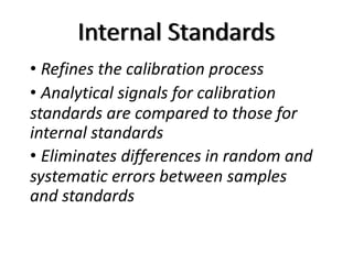 Internal Standards
• Refines the calibration process
• Analytical signals for calibration
standards are compared to those for
internal standards
• Eliminates differences in random and
systematic errors between samples
and standards
 