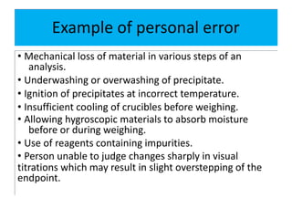 Example of personal error
• Mechanical loss of material in various steps of an
analysis.
• Underwashing or overwashing of precipitate.
• Ignition of precipitates at incorrect temperature.
• Insufficient cooling of crucibles before weighing.
• Allowing hygroscopic materials to absorb moisture
before or during weighing.
• Use of reagents containing impurities.
• Person unable to judge changes sharply in visual
titrations which may result in slight overstepping of the
endpoint.
 