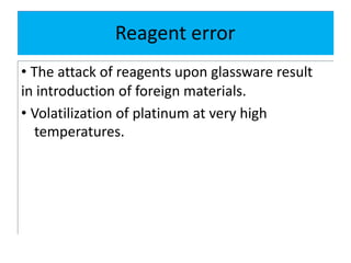 Reagent error
• The attack of reagents upon glassware result
in introduction of foreign materials.
• Volatilization of platinum at very high
temperatures.
 