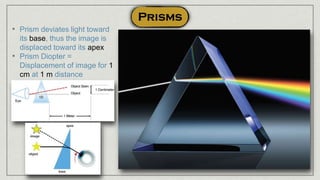 • Prism deviates light toward
its base, thus the image is
displaced toward its apex
• Prism Diopter =
Displacement of image for 1
cm at 1 m distance
 