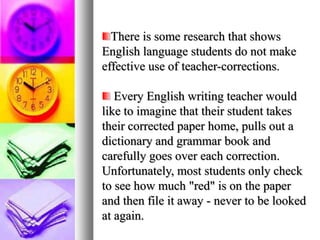 There is some research that shows
English language students do not make
effective use of teacher-corrections.

   Every English writing teacher would
like to imagine that their student takes
their corrected paper home, pulls out a
dictionary and grammar book and
carefully goes over each correction.
Unfortunately, most students only check
to see how much "red" is on the paper
and then file it away - never to be looked
at again.
 