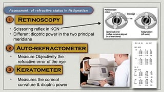 • Scissoring reflex in KCN
• Different dioptric power in the two principal
meridians
• Measure Objectively the
refractive error of the eye
• Measures the corneal
curvature & dioptric power
 