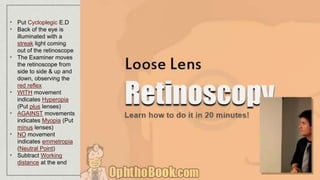 • Put Cycloplegic E.D
• Back of the eye is
illuminated with a
streak light coming
out of the retinoscope
• The Examiner moves
the retinoscope from
side to side & up and
down, observing the
red reflex
• WITH movement
indicates Hyperopia
(Put plus lenses)
• AGAINST movements
indicates Myopia (Put
minus lenses)
• NO movement
indicates emmetropia
(Neutral Point)
• Subtract Working
distance at the end
 