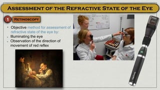 • Objective method for assessment of
refractive state of the eye by:
Illuminating the eye
Observation of the direction of
movement of red reflex
 