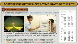 • Automated, Objective method for assessment of refractive state of
the eye
• Myopia: Prescribe the lowest minus lens that gives the best VA
• Hyperopia: Prescribe the highest plus lens that gives the best
VA
• Astigmatism: High cylinder lenses causes image distortion
• Reading Correction is added to the spherical component only
View through an autorefractor
 