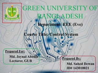 GREEN UNIVERSITY OF
BANGLADESH
Department: EEE (Eve)
Prepared By:
Md. Sahed Dewan
ID# 143010021
Prepared For:
Md. Joynal Abedin
Lecturer, GUB
Course Title: Control System
 