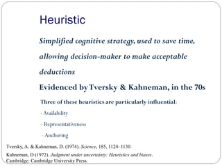 Heuristic
Simplified cognitive strategy,used to save time,
allowing decision-maker to make acceptable
deductions
Evidenced byTversky & Kahneman, in the 70s
Tversky, A. & Kahneman, D. (1974). Science, 185, 1124–1130.
Kahneman, D (1972). Judgment under uncertainty: Heuristics and biases.
Cambridge: Cambridge University Press.
Three of these heuristics are particularly influential:
-Availability
- Representativeness
- Anchoring
 