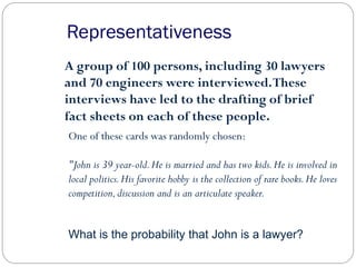 A group of 100 persons, including 30 lawyers
and 70 engineers were interviewed.These
interviews have led to the drafting of brief
fact sheets on each of these people.
One of these cards was randomly chosen:
"John is 39 year-old.He is married and has two kids.He is involved in
local politics.His favorite hobby is the collection of rare books.He loves
competition,discussion and is an articulate speaker.
Representativeness
What is the probability that John is a lawyer?
 